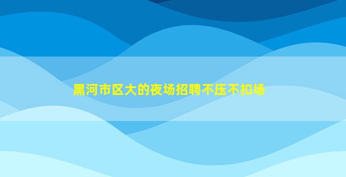 黑河市区大的夜场招聘不压不扣场